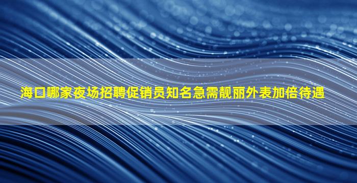 海口哪家夜场招聘促销员知名急需靓丽外表加倍待遇